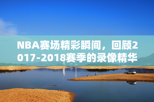 NBA赛场精彩瞬间，回顾2017-2018赛季的录像精华