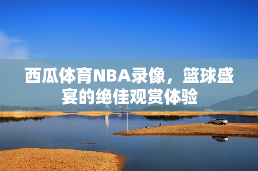 西瓜体育NBA录像，篮球盛宴的绝佳观赏体验