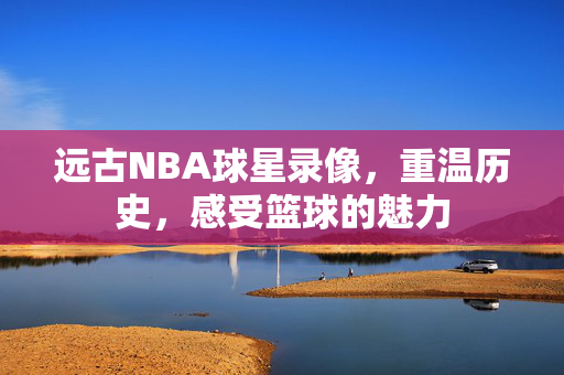 远古NBA球星录像，重温历史，感受篮球的魅力