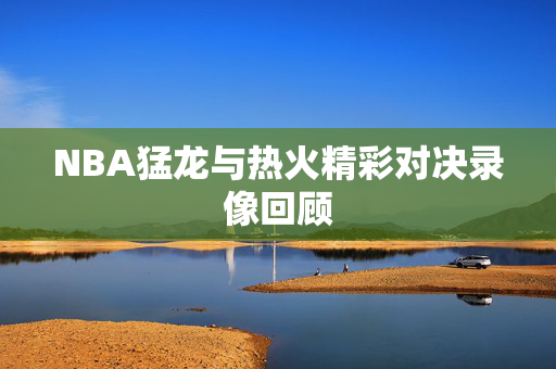 NBA猛龙与热火精彩对决录像回顾