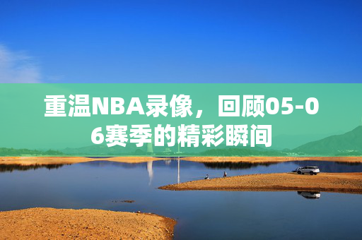 重温NBA录像，回顾05-06赛季的精彩瞬间
