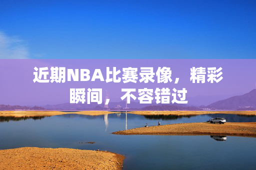 近期NBA比赛录像，精彩瞬间，不容错过