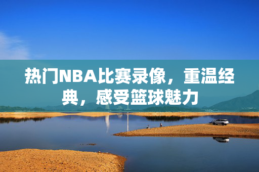 热门NBA比赛录像，重温经典，感受篮球魅力