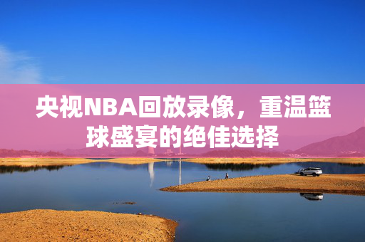 央视NBA回放录像，重温篮球盛宴的绝佳选择