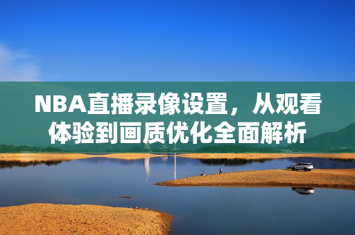NBA直播录像设置，从观看体验到画质优化全面解析