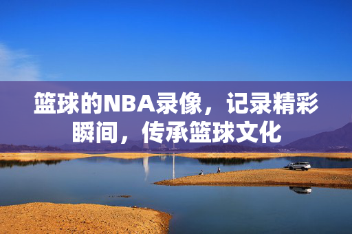 篮球的NBA录像，记录精彩瞬间，传承篮球文化