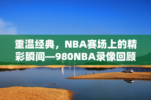 重温经典，NBA赛场上的精彩瞬间—980NBA录像回顾