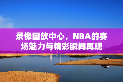 录像回放中心，NBA的赛场魅力与精彩瞬间再现