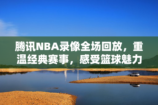 腾讯NBA录像全场回放，重温经典赛事，感受篮球魅力—98年的精彩瞬间