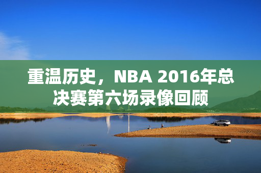 重温历史，NBA 2016年总决赛第六场录像回顾