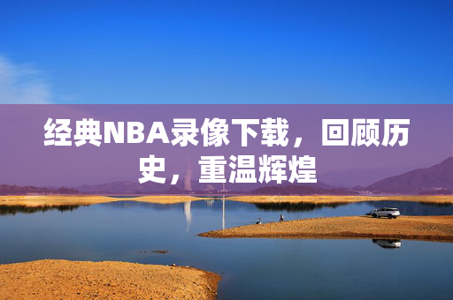 经典NBA录像下载，回顾历史，重温辉煌