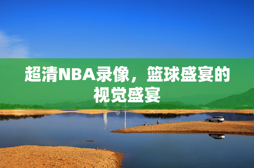 超清NBA录像，篮球盛宴的视觉盛宴
