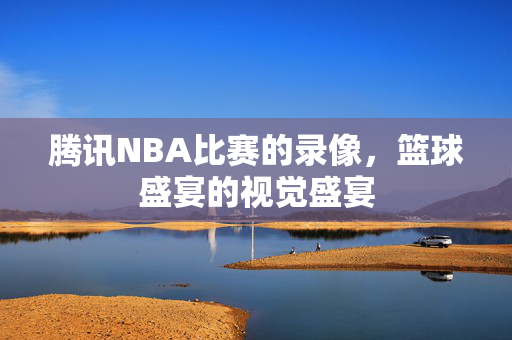 腾讯NBA比赛的录像，篮球盛宴的视觉盛宴