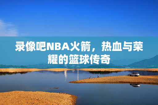 录像吧NBA火箭，热血与荣耀的篮球传奇
