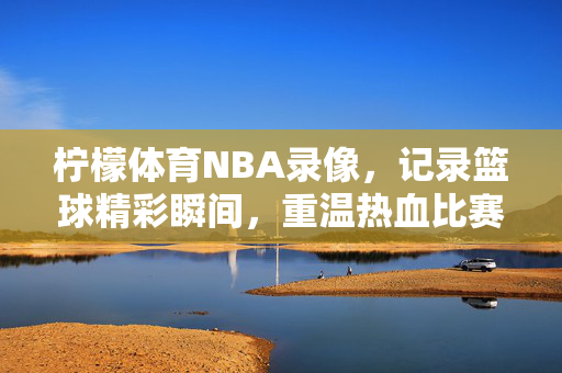 柠檬体育NBA录像，记录篮球精彩瞬间，重温热血比赛