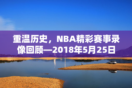 重温历史，NBA精彩赛事录像回顾—2018年5月25日