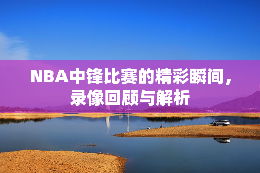 NBA中锋比赛的精彩瞬间，录像回顾与解析