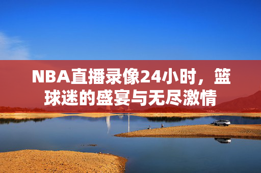 NBA直播录像24小时，篮球迷的盛宴与无尽激情