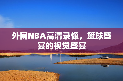 外网NBA高清录像，篮球盛宴的视觉盛宴