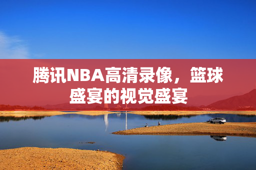 腾讯NBA高清录像，篮球盛宴的视觉盛宴