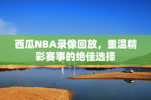 西瓜NBA录像回放，重温精彩赛事的绝佳选择