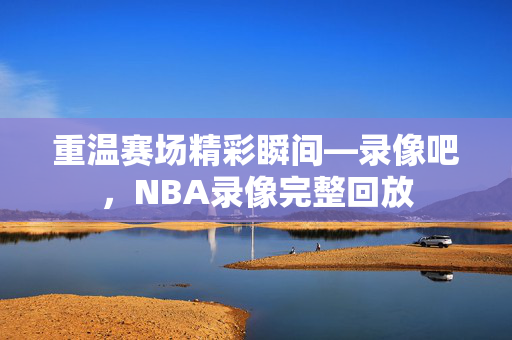 重温赛场精彩瞬间—录像吧，NBA录像完整回放