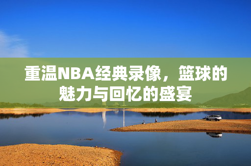 重温NBA经典录像，篮球的魅力与回忆的盛宴