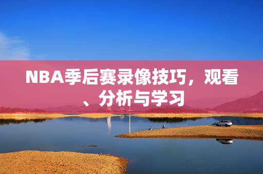 NBA季后赛录像技巧，观看、分析与学习