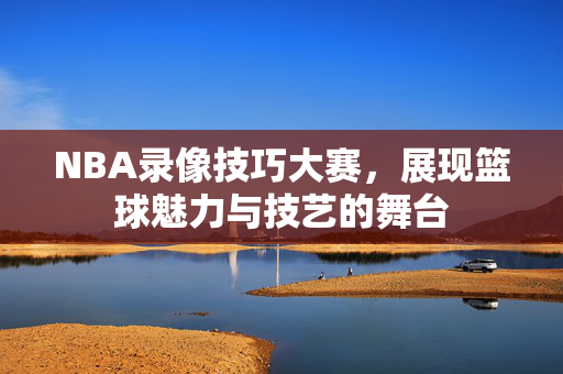 NBA录像技巧大赛，展现篮球魅力与技艺的舞台