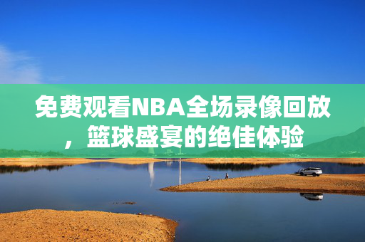 免费观看NBA全场录像回放，篮球盛宴的绝佳体验