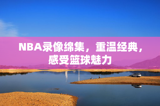 NBA录像绵集，重温经典，感受篮球魅力
