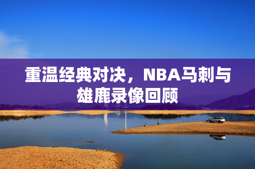 重温经典对决，NBA马刺与雄鹿录像回顾