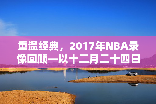重温经典，2017年NBA录像回顾—以十二月二十四日赛事为例