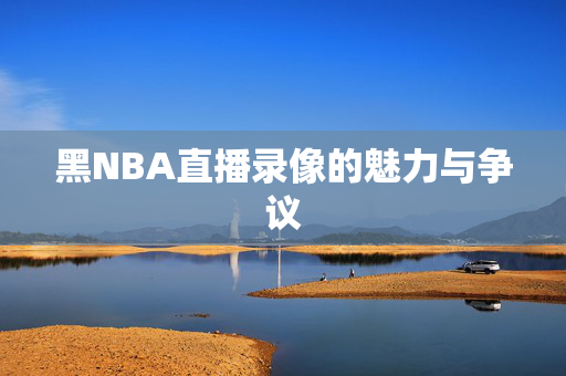 黑NBA直播录像的魅力与争议