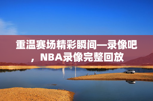 重温赛场精彩瞬间—录像吧，NBA录像完整回放
