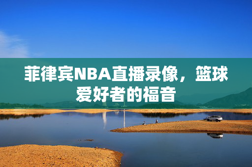 菲律宾NBA直播录像，篮球爱好者的福音