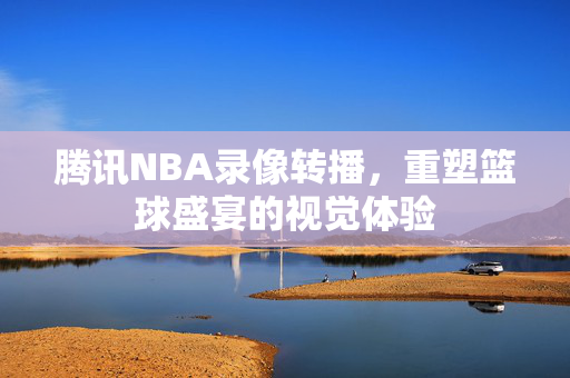 腾讯NBA录像转播，重塑篮球盛宴的视觉体验