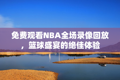 免费观看NBA全场录像回放，篮球盛宴的绝佳体验