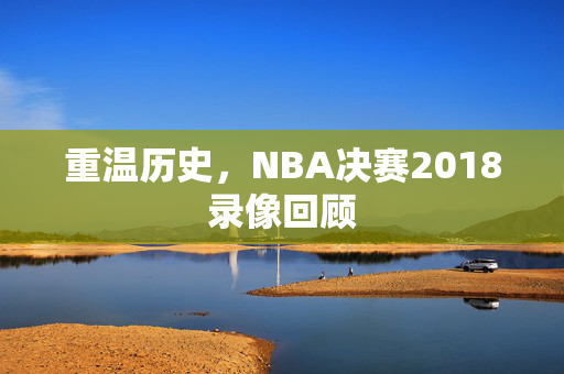 重温历史，NBA决赛2018录像回顾