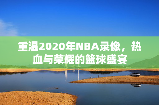 重温2020年NBA录像，热血与荣耀的篮球盛宴
