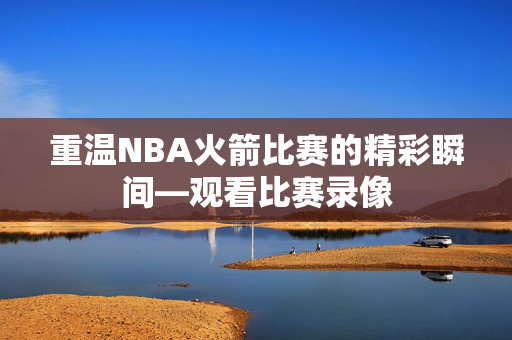 重温NBA火箭比赛的精彩瞬间—观看比赛录像