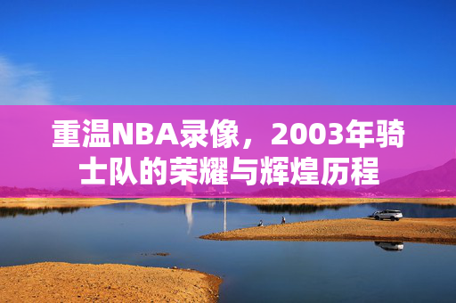 重温NBA录像，2003年骑士队的荣耀与辉煌历程