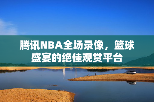 腾讯NBA全场录像，篮球盛宴的绝佳观赏平台