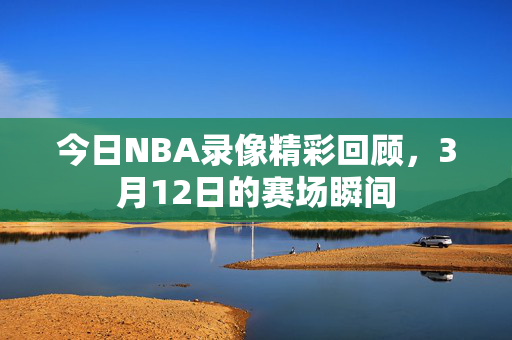 今日NBA录像精彩回顾，3月12日的赛场瞬间