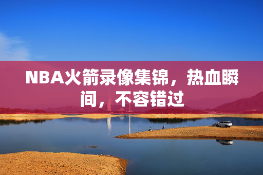 NBA火箭录像集锦，热血瞬间，不容错过