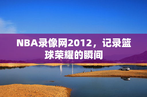 NBA录像网2012，记录篮球荣耀的瞬间