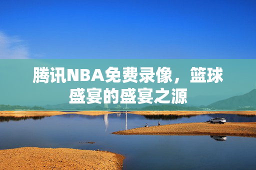 腾讯NBA免费录像，篮球盛宴的盛宴之源