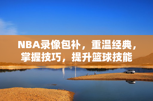 NBA录像包补，重温经典，掌握技巧，提升篮球技能
