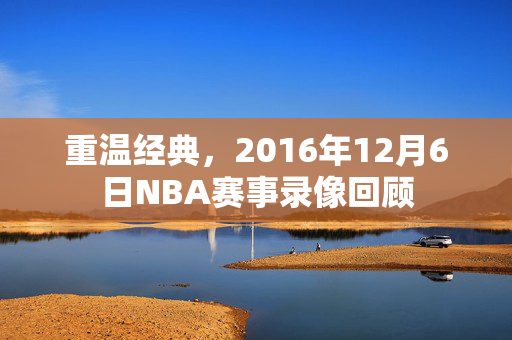 重温经典，2016年12月6日NBA赛事录像回顾