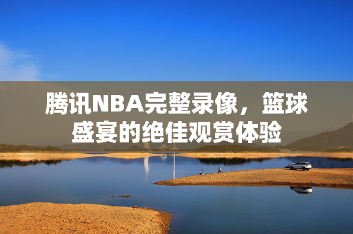 腾讯NBA完整录像，篮球盛宴的绝佳观赏体验